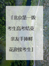 北京第一拨考生高考结束 亲友手捧鲜花迎接考生