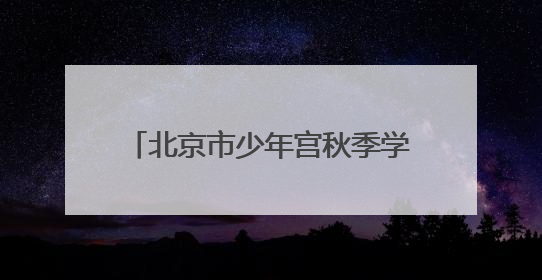北京市少年宫秋季学期招生，本周末报名