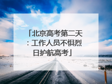 北京高考第二天：工作人员不惧烈日护航高考