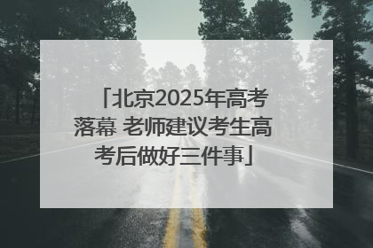 北京2025年高考落幕 老师建议考生高考后做好三件事