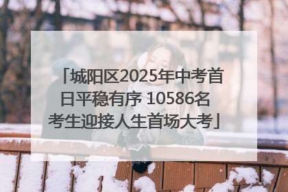 城阳区2025年中考首日平稳有序 10586名考生迎接人生首场大考