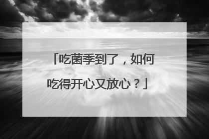 吃菌季到了，如何吃得开心又放心？