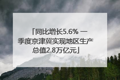 同比增长5.6% 一季度京津冀实现地区生产总值2.8万亿元