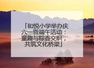 和悦小学举办庆六一暨端午活动：童趣与粽香交织，共筑文化桥梁
