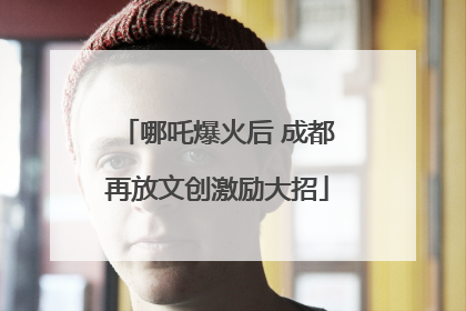 哪吒爆火后 成都再放文创激励大招