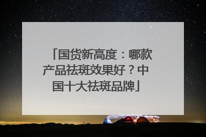 国货新高度：哪款产品祛斑效果好？中国十大祛斑品牌
