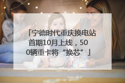 宁德时代重庆换电站首期10月上线，500辆重卡将“换芯”