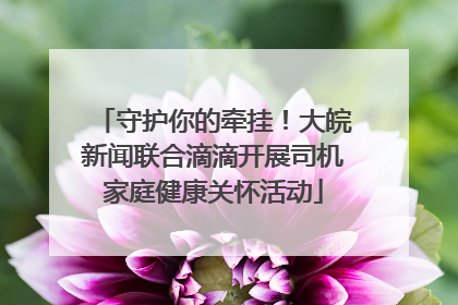 守护你的牵挂！大皖新闻联合滴滴开展司机家庭健康关怀活动