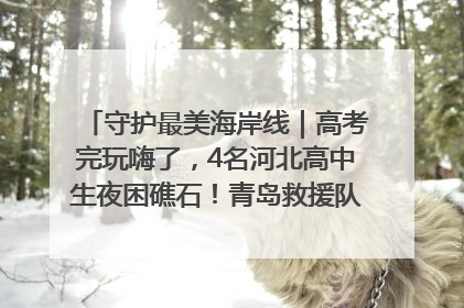 守护最美海岸线｜高考完玩嗨了，4名河北高中生夜困礁石！青岛救援队火速出动救上岸