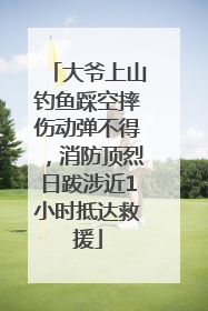大爷上山钓鱼踩空摔伤动弹不得，消防顶烈日跋涉近1小时抵达救援