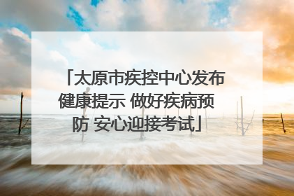 太原市疾控中心发布健康提示 做好疾病预防 安心迎接考试