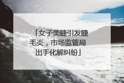 女子美睫引发睫毛炎，市场监管局出手化解纠纷