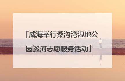 威海举行桑沟湾湿地公园巡河志愿服务活动