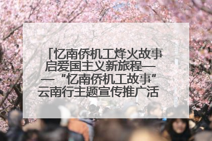 忆南侨机工烽火故事 启爱国主义新旅程——“忆南侨机工故事”云南行主题宣传推广活动圆满收官