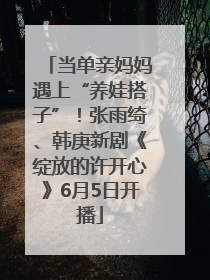 当单亲妈妈遇上“养娃搭子”！张雨绮、韩庚新剧《绽放的许开心》6月5日开播