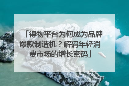 得物平台为何成为品牌爆款制造机？解码年轻消费市场的增长密码