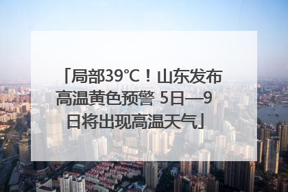 局部39℃！山东发布高温黄色预警 5日—9日将出现高温天气