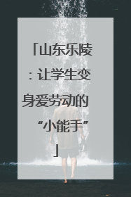 山东乐陵：让学生变身爱劳动的“小能手”