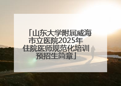山东大学附属威海市立医院2025年住院医师规范化培训预招生简章