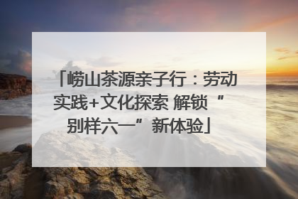 崂山茶源亲子行：劳动实践+文化探索 解锁“别样六一”新体验
