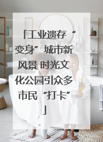 工业遗存“变身”城市新风景 时光文化公园引众多市民“打卡”