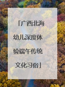 广西北海幼儿深度体验端午传统文化习俗