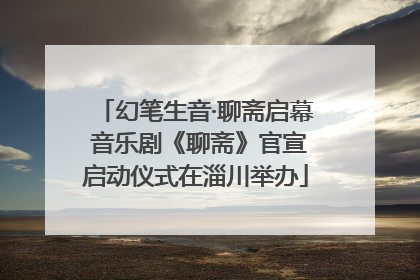 幻笔生音·聊斋启幕 音乐剧《聊斋》官宣启动仪式在淄川举办