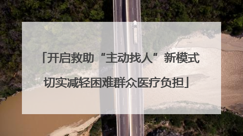 开启救助“主动找人”新模式 切实减轻困难群众医疗负担