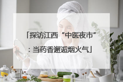探访江西“中医夜市”：当药香邂逅烟火气