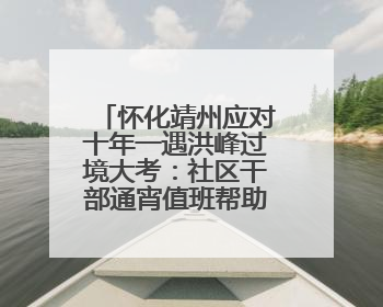 怀化靖州应对十年一遇洪峰过境大考：社区干部通宵值班帮助居民转移财产
