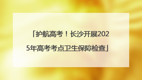 护航高考！长沙开展2025年高考考点卫生保障检查