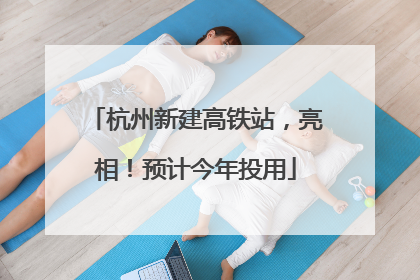 杭州新建高铁站，亮相！预计今年投用