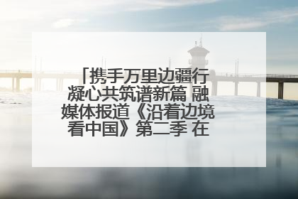 携手万里边疆行 凝心共筑谱新篇 融媒体报道《沿着边境看中国》第二季 在广西东兴正式启动