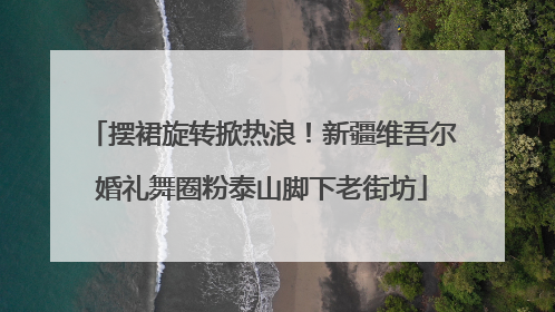 摆裙旋转掀热浪！新疆维吾尔婚礼舞圈粉泰山脚下老街坊