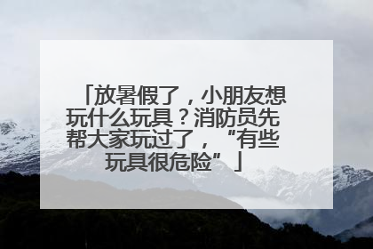 放暑假了，小朋友想玩什么玩具？消防员先帮大家玩过了，“有些玩具很危险”