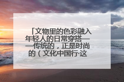文物里的色彩融入年轻人的日常穿搭——传统的，正是时尚的（文化中国行·这些美 很中国）