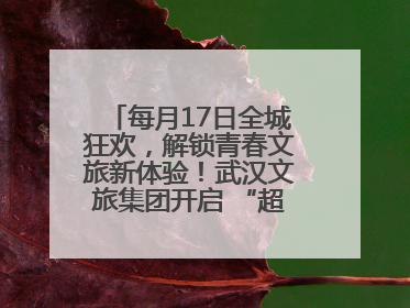 每月17日全城狂欢，解锁青春文旅新体验！武汉文旅集团开启 “超级文旅日”