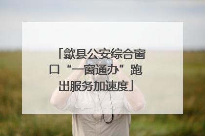 歙县公安综合窗口“一窗通办”跑出服务加速度