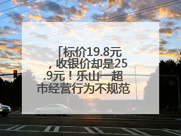 标价19.8元，收银价却是25.9元！乐山一超市经营行为不规范被责令整改