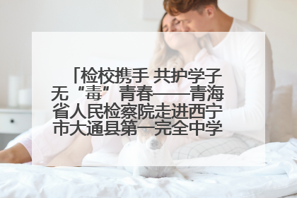 检校携手 共护学子无“毒”青春——青海省人民检察院走进西宁市大通县第一完全中学开展禁毒宣传侧记