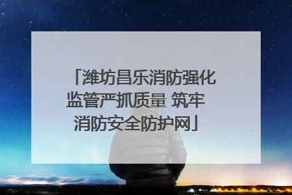 潍坊昌乐消防强化监管严抓质量 筑牢消防安全防护网