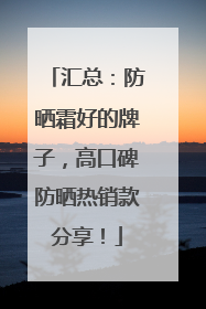 汇总：防晒霜好的牌子，高口碑防晒热销款分享！