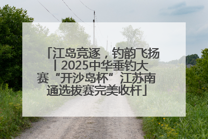 江岛竞逐，钓韵飞扬丨2025中华垂钓大赛“开沙岛杯”江苏南通选拔赛完美收杆
