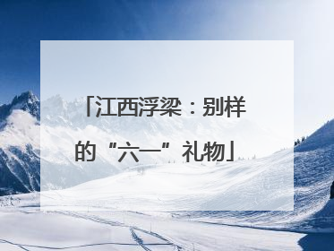 江西浮梁：别样的“六一”礼物