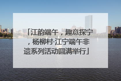 江韵端午，趣意探宁，杨柳村·江宁端午非遗系列活动圆满举行