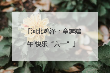 河北鸡泽：童趣端午 快乐“六一”
