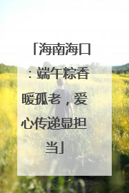 海南海口：端午粽香暖孤老，爱心传递显担当
