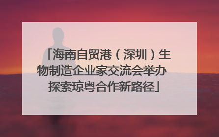 海南自贸港（深圳）生物制造企业家交流会举办 探索琼粤合作新路径