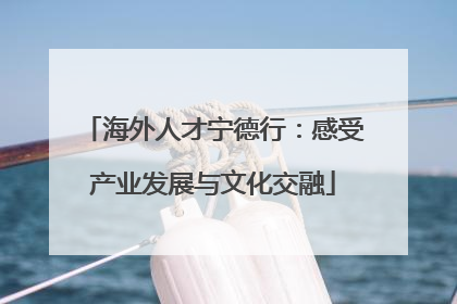 海外人才宁德行：感受产业发展与文化交融