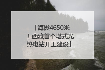 海拔4650米！西藏首个塔式光热电站开工建设